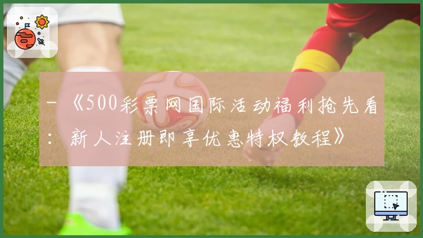 - 《500彩票网国际活动福利抢先看：新人注册即享优惠特权教程》