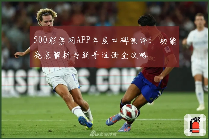 500彩票网APP年度口碑测评：功能亮点解析与新手注册全攻略
