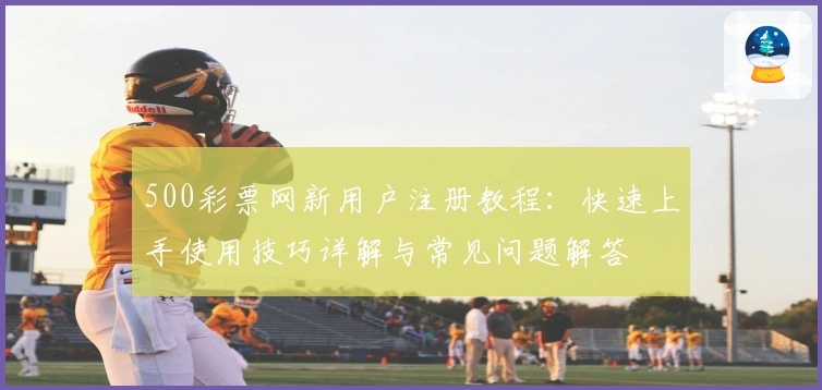 500彩票网新用户注册教程:快速上手使用技巧详解与常见问题解答