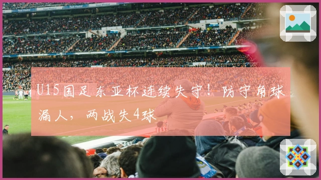 U15国足东亚杯连续失守！防守角球漏人，两战失4球