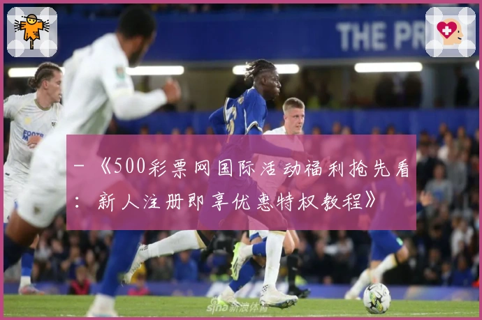 - 《500彩票网国际活动福利抢先看：新人注册即享优惠特权教程》