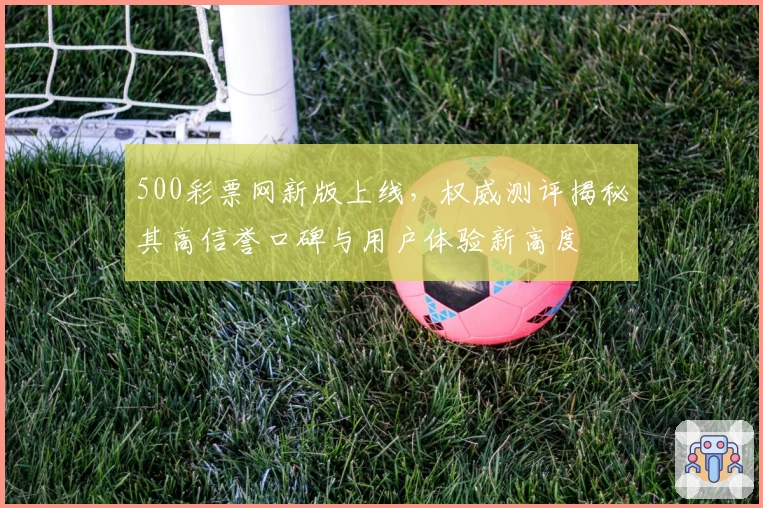 500彩票网新版上线，权威测评揭秘其高信誉口碑与用户体验新高度