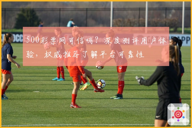 500彩票网可信吗?深度测评用户体验,权威推荐了解平台可靠性