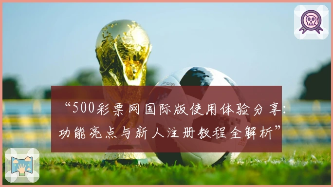 “500彩票网国际版使用体验分享：功能亮点与新人注册教程全解析”