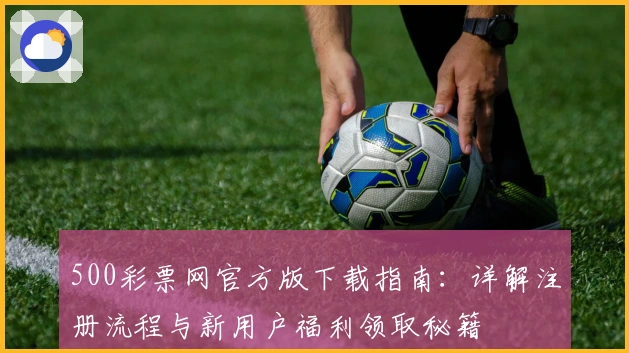 500彩票网官方版下载指南：详解注册流程与新用户福利领取秘籍