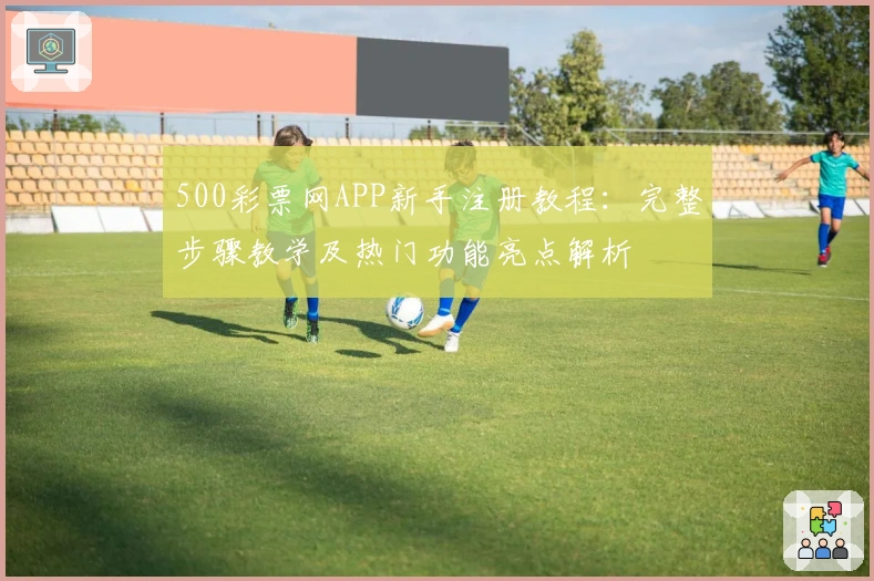 500彩票网APP新手注册教程：完整步骤教学及热门功能亮点解析