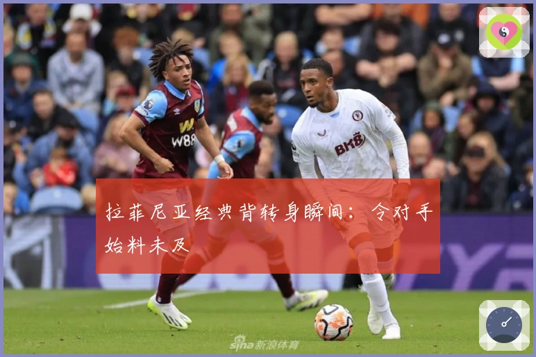 拉菲尼亚经典背转身瞬间：令对手始料未及