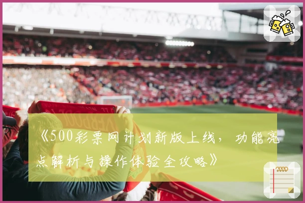《500彩票网计划新版上线,功能亮点解析与操作体验全攻略》
