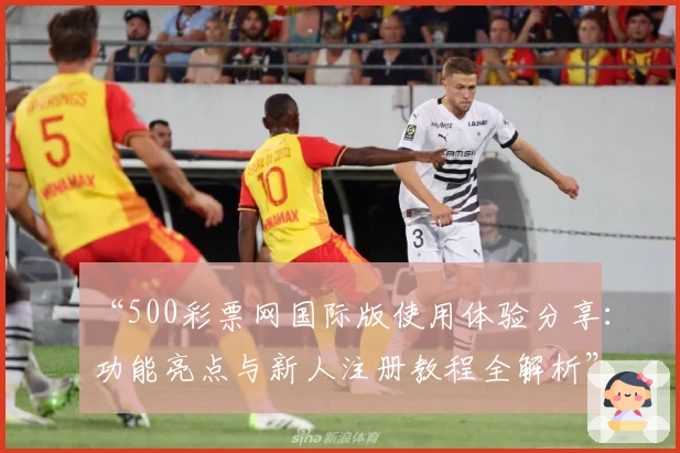 “500彩票网国际版使用体验分享：功能亮点与新人注册教程全解析”