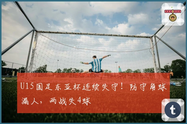 U15国足东亚杯连续失守！防守角球漏人，两战失4球