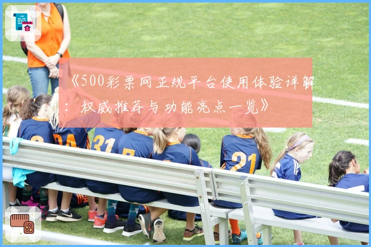 《500彩票网正规平台使用体验详解：权威推荐与功能亮点一览》